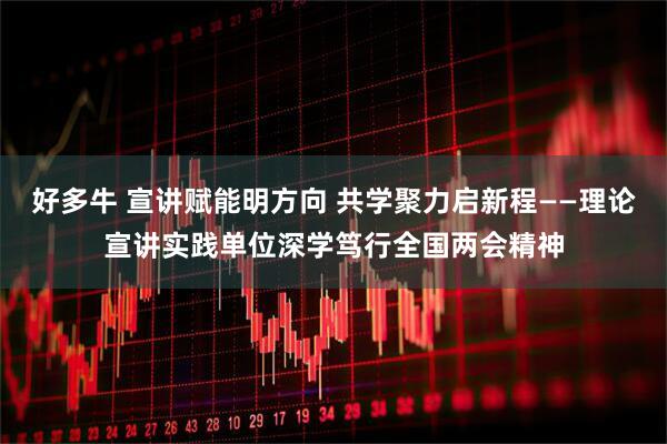 好多牛 宣讲赋能明方向 共学聚力启新程——理论宣讲实践单位深学笃行全国两会精神