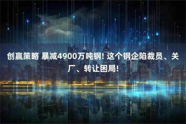 创赢策略 暴减4900万吨钢! 这个钢企陷裁员、关厂、转让困局!