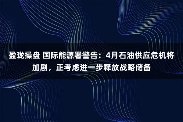 盈珑操盘 国际能源署警告：4月石油供应危机将加剧，正考虑进一步释放战略储备
