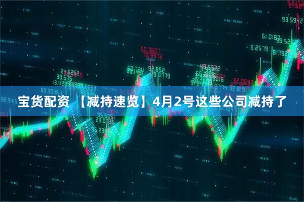 宝货配资 【减持速览】4月2号这些公司减持了