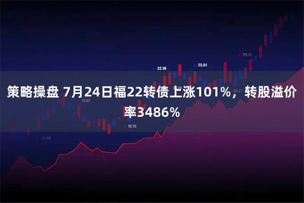 策略操盘 7月24日福22转债上涨101%，转股溢价率3486%