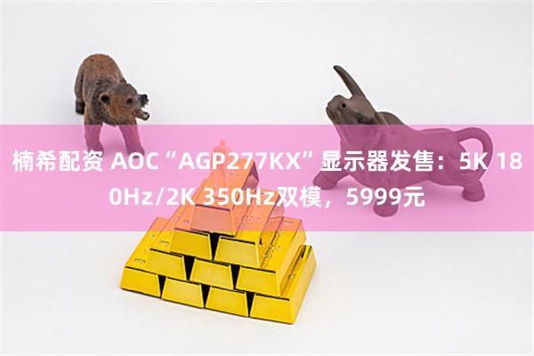 楠希配资 AOC“AGP277KX”显示器发售：5K 180Hz/2K 350Hz双模，5999元
