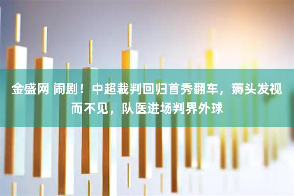 金盛网 闹剧！中超裁判回归首秀翻车，薅头发视而不见，队医进场判界外球