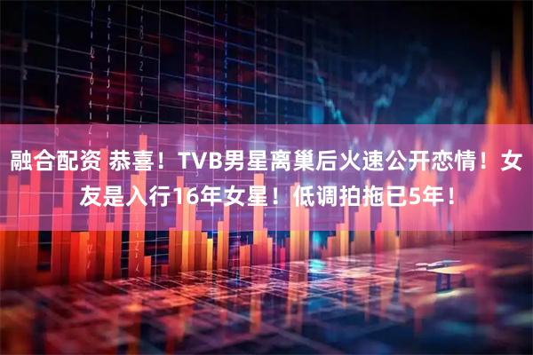 融合配资 恭喜！TVB男星离巢后火速公开恋情！女友是入行16年女星！低调拍拖已5年！