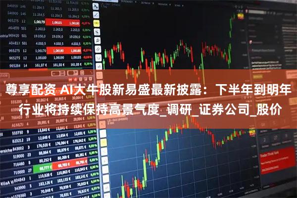 尊享配资 AI大牛股新易盛最新披露：下半年到明年 行业将持续保持高景气度_调研_证券公司_股价