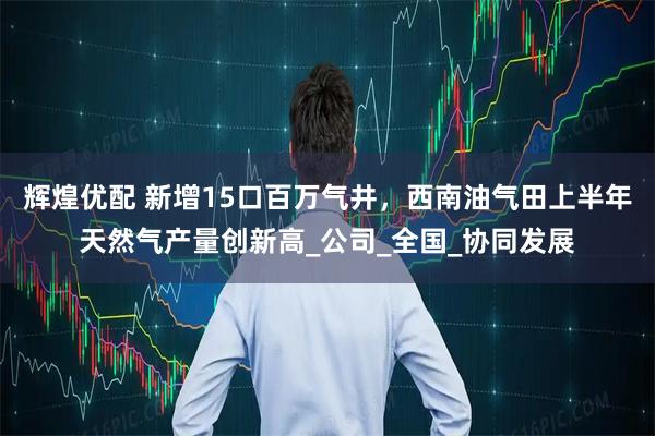 辉煌优配 新增15口百万气井，西南油气田上半年天然气产量创新高_公司_全国_协同发展